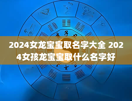 2024女龙宝宝取名字大全 2024女孩龙宝宝取什么名字好