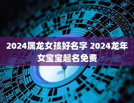 2024属龙女孩好名字 2024龙年女宝宝起名免费