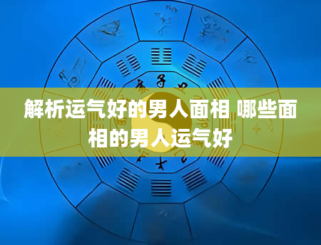 解析运气好的男人面相 哪些面相的男人运气好