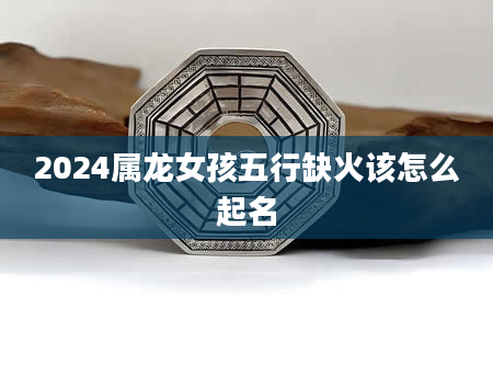 2024属龙女孩五行缺火该怎么起名