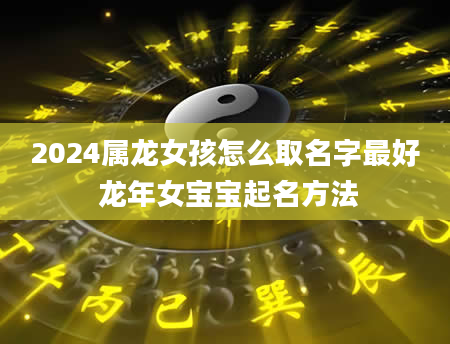 2024属龙女孩怎么取名字最好 龙年女宝宝起名方法