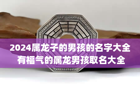 2024属龙子的男孩的名字大全 有福气的属龙男孩取名大全