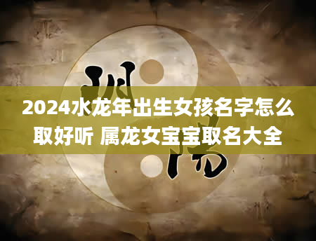 2024水龙年出生女孩名字怎么取好听 属龙女宝宝取名大全