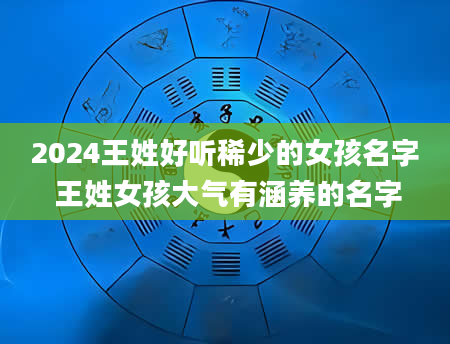 2024王姓好听稀少的女孩名字 王姓女孩大气有涵养的名字