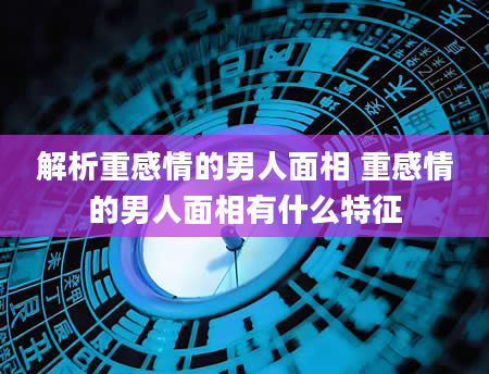 解析重感情的男人面相 重感情的男人面相有什么特征