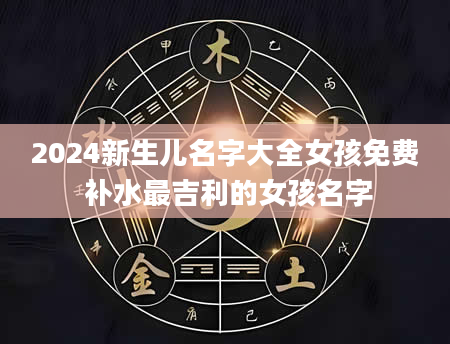 2024新生儿名字大全女孩免费 补水最吉利的女孩名字