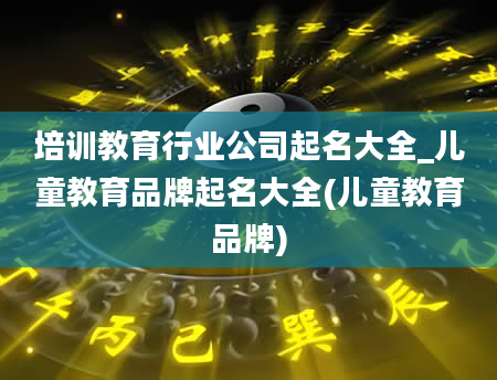 培训教育行业公司起名大全_儿童教育品牌起名大全(儿童教育品牌)