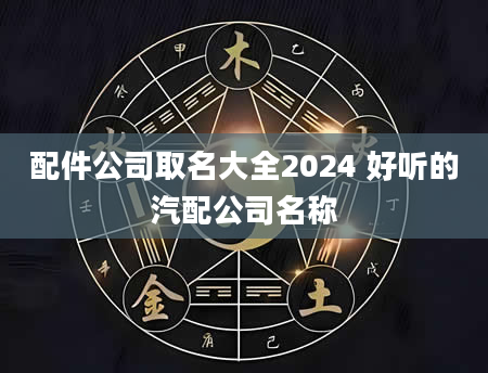 配件公司取名大全2024 好听的汽配公司名称