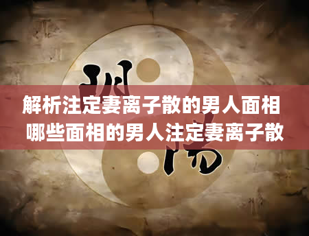 解析注定妻离子散的男人面相 哪些面相的男人注定妻离子散