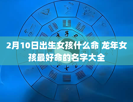 2月10日出生女孩什么命 龙年女孩最好命的名字大全