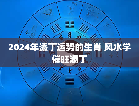 2024年添丁运势的生肖 风水学催旺添丁