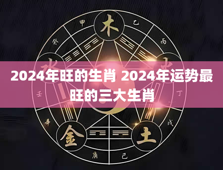 2024年旺的生肖 2024年运势最旺的三大生肖