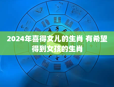 2024年喜得女儿的生肖 有希望得到女孩的生肖