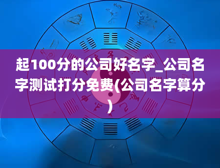 起100分的公司好名字_公司名字测试打分免费(公司名字算分)