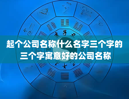 起个公司名称什么名字三个字的 三个字寓意好的公司名称