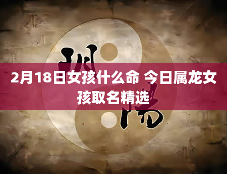 2月18日女孩什么命 今日属龙女孩取名精选