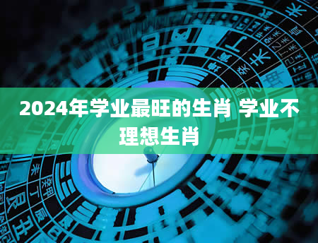 2024年学业最旺的生肖 学业不理想生肖