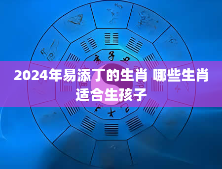 2024年易添丁的生肖 哪些生肖适合生孩子