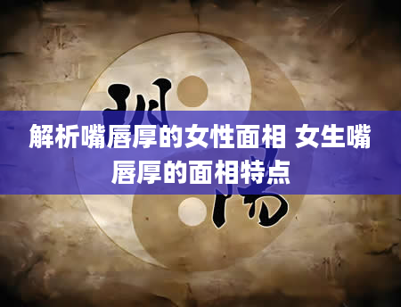 解析嘴唇厚的女性面相 女生嘴唇厚的面相特点