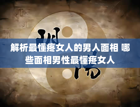 解析最懂疼女人的男人面相 哪些面相男性最懂疼女人