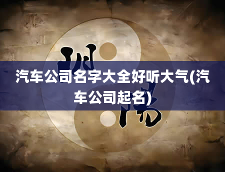 汽车公司名字大全好听大气(汽车公司起名)