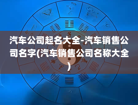 汽车公司起名大全-汽车销售公司名字(汽车销售公司名称大全)