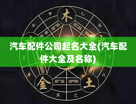 汽车配件公司起名大全(汽车配件大全及名称)