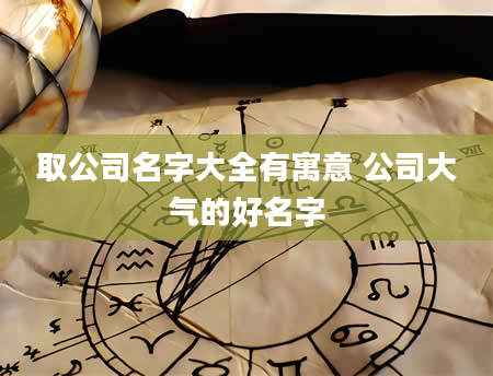 取公司名字大全有寓意 公司大气的好名字