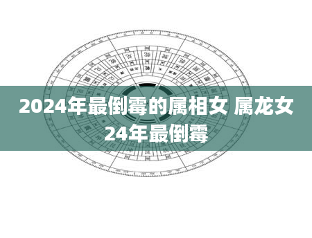 2024年最倒霉的属相女 属龙女24年最倒霉