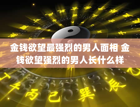 金钱欲望最强烈的男人面相 金钱欲望强烈的男人长什么样