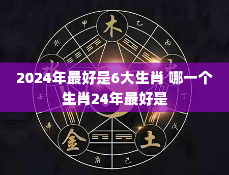 2024年最好是6大生肖 哪一个生肖24年最好是