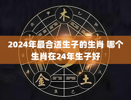 2024年最合适生子的生肖 哪个生肖在24年生子好