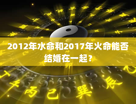 2012年水命和2017年火命能否结婚在一起？