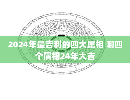 2024年最吉利的四大属相 哪四个属相24年大吉