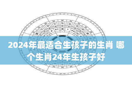 2024年最适合生孩子的生肖 哪个生肖24年生孩子好