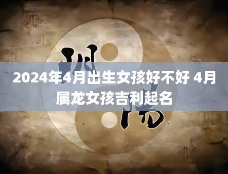 2024年4月出生女孩好不好 4月属龙女孩吉利起名