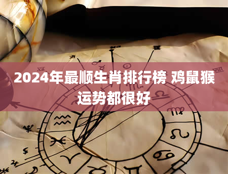 2024年最顺生肖排行榜 鸡鼠猴运势都很好