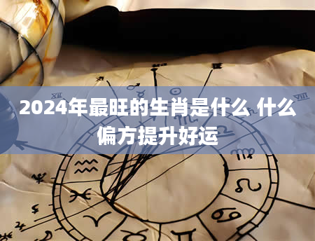 2024年最旺的生肖是什么 什么偏方提升好运