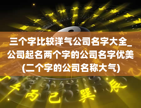 三个字比较洋气公司名字大全_公司起名两个字的公司名字优美(二个字的公司名称大气)