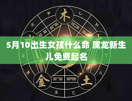5月10出生女孩什么命 属龙新生儿免费起名