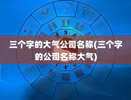 三个字的大气公司名称(三个字的公司名称大气)