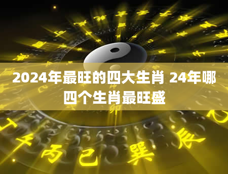 2024年最旺的四大生肖 24年哪四个生肖最旺盛