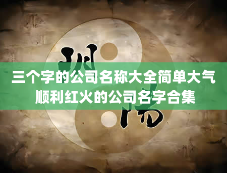 三个字的公司名称大全简单大气 顺利红火的公司名字合集