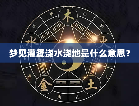 梦见灌溉浇水浇地是什么意思？