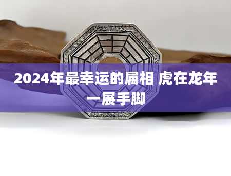 2024年最幸运的属相 虎在龙年一展手脚