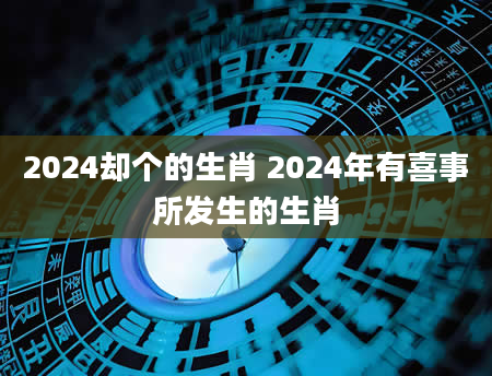 2024却个的生肖 2024年有喜事所发生的生肖