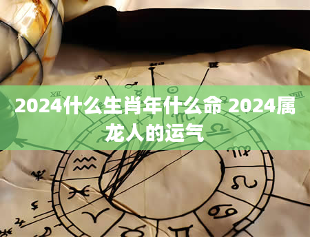 2024什么生肖年什么命 2024属龙人的运气