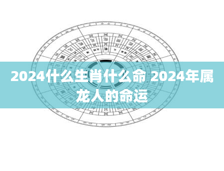 2024什么生肖什么命 2024年属龙人的命运