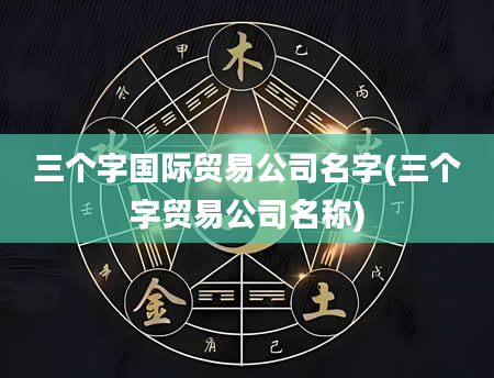 三个字国际贸易公司名字(三个字贸易公司名称)