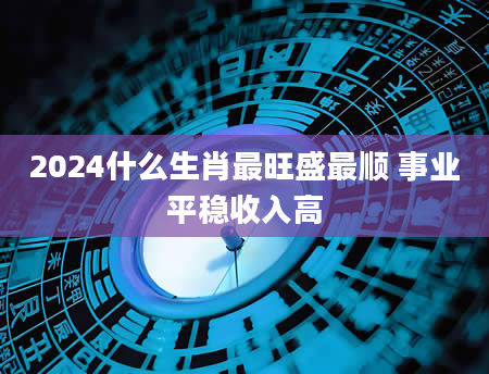2024什么生肖最旺盛最顺 事业平稳收入高